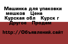 Машинка для упаковки мешков › Цена ­ 7 000 - Курская обл., Курск г. Другое » Продам   